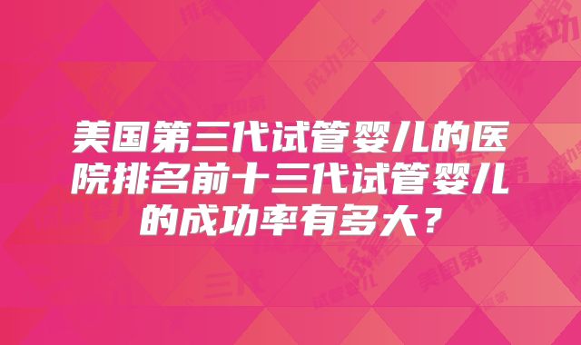美国第三代试管婴儿的医院排名前十三代试管婴儿的成功率有多大？
