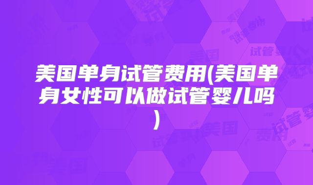 美国单身试管费用(美国单身女性可以做试管婴儿吗)