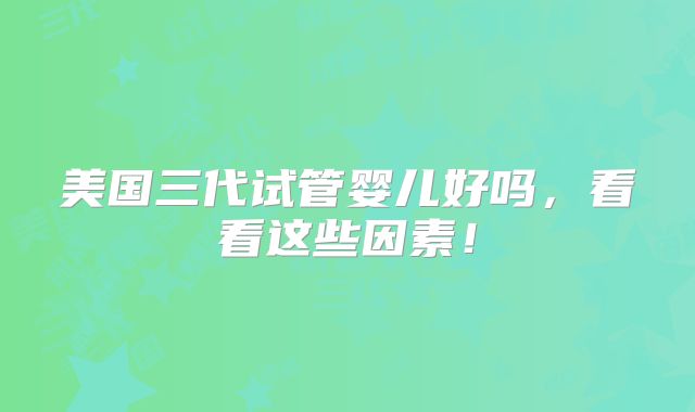 美国三代试管婴儿好吗，看看这些因素！