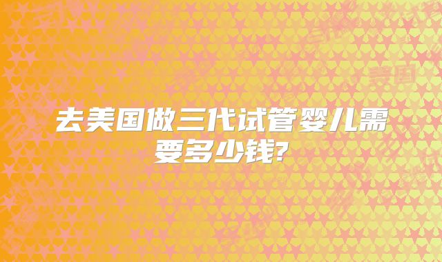 去美国做三代试管婴儿需要多少钱?
