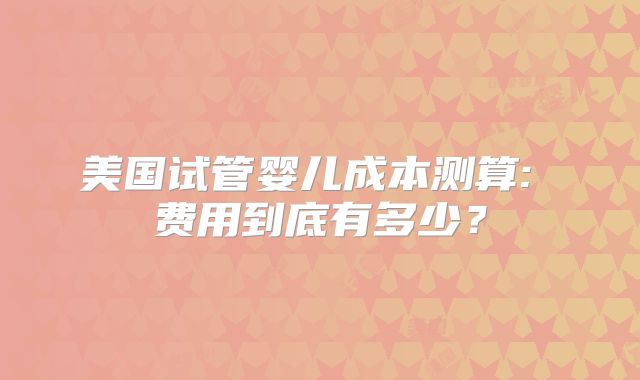 美国试管婴儿成本测算: 费用到底有多少？