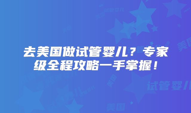 去美国做试管婴儿？专家级全程攻略一手掌握！