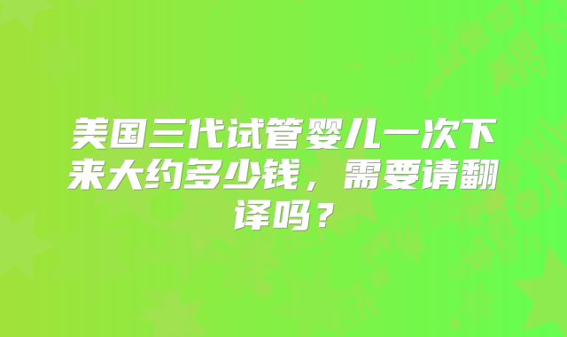 美国三代试管婴儿一次下来大约多少钱,需要请翻译吗?