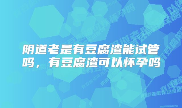 阴道老是有豆腐渣能试管吗,有豆腐渣可以怀孕吗