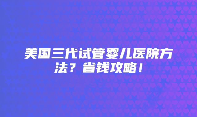 美国三代试管婴儿医院方法？省钱攻略！