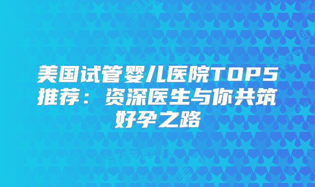 美国试管婴儿医院TOP5推荐:资深医生与你共筑好孕之路