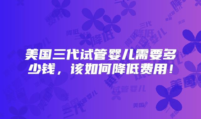 美国三代试管婴儿需要多少钱,该如何降低费用!