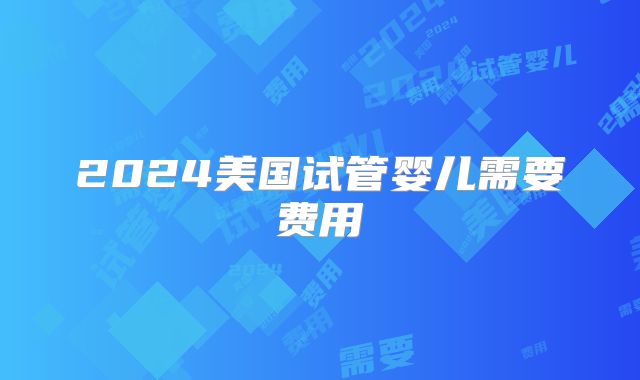 2024美国试管婴儿需要费用