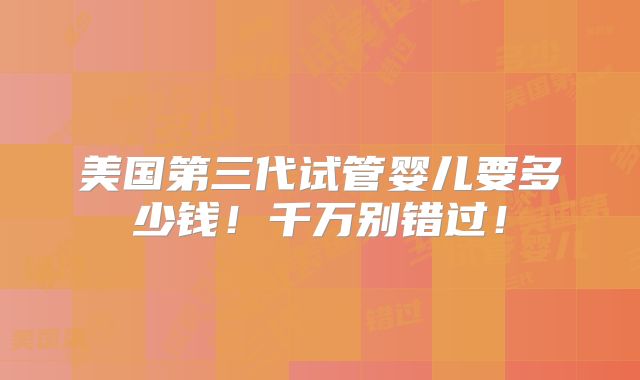 美国第三代试管婴儿要多少钱！千万别错过！