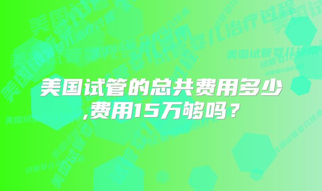 美国试管的总共费用多少,费用15万够吗？
