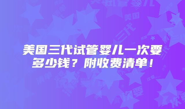 美国三代试管婴儿一次要多少钱？附收费清单！