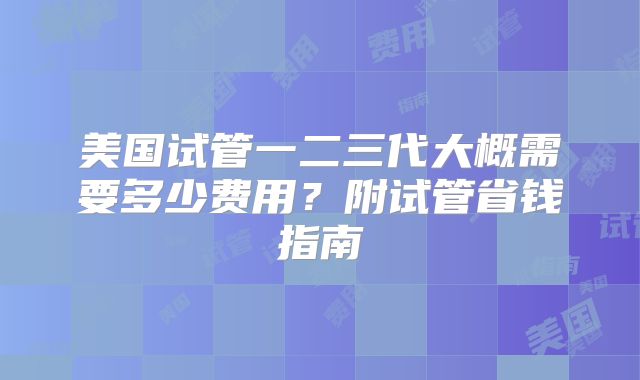 美国试管一二三代大概需要多少费用？附试管省钱指南