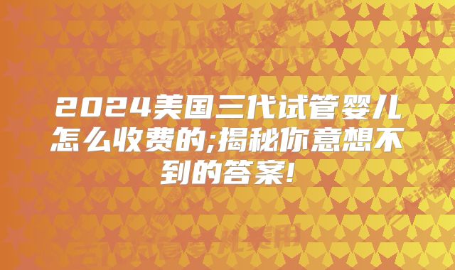 2024美国三代试管婴儿怎么收费的;揭秘你意想不到的答案!