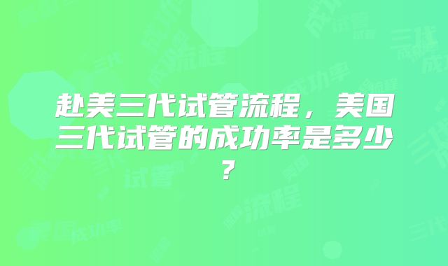 赴美三代试管流程，美国三代试管的成功率是多少？
