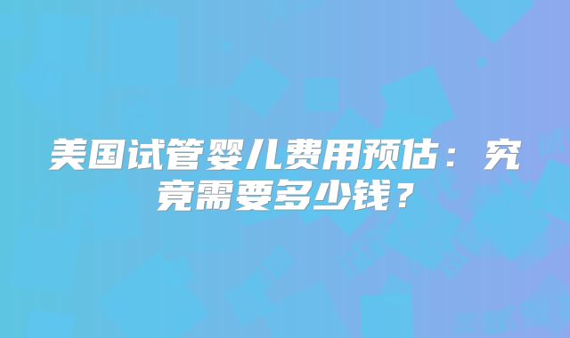美国试管婴儿费用预估：究竟需要多少钱？