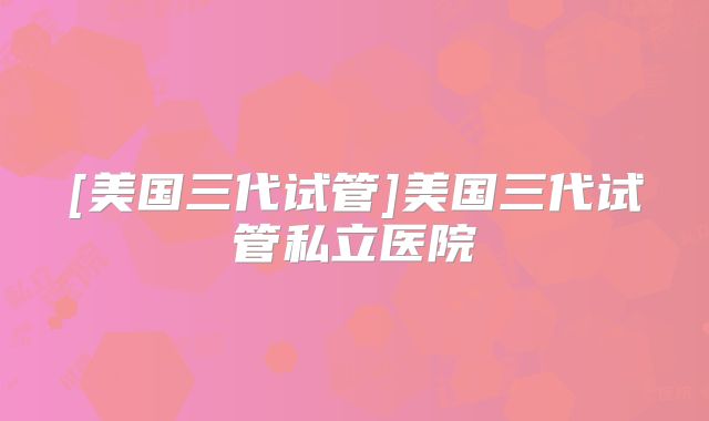 [美国三代试管]美国三代试管私立医院