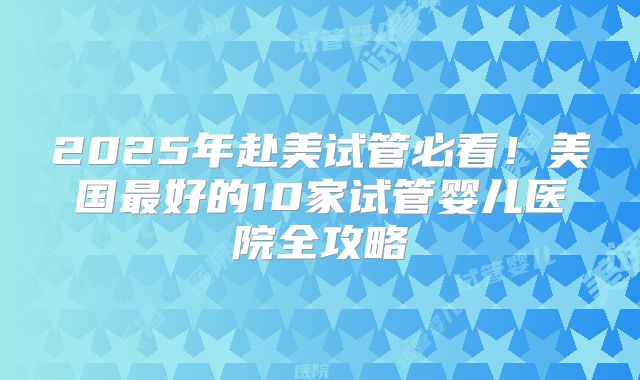 2025年赴美试管必看！美国最好的10家试管婴儿医院全攻略