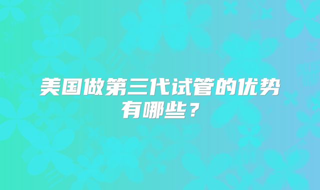 美国做第三代试管的优势有哪些？