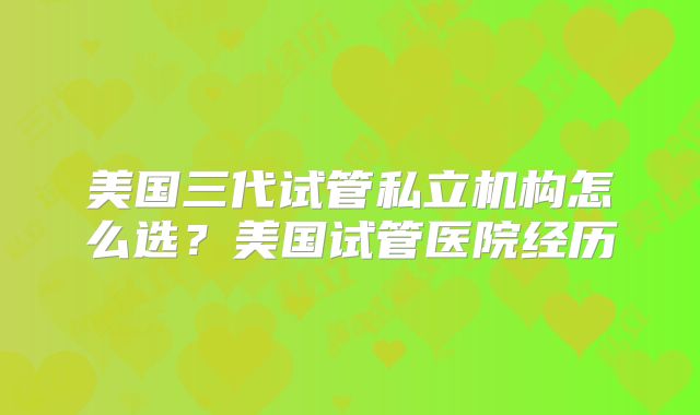美国三代试管私立机构怎么选？美国试管医院经历