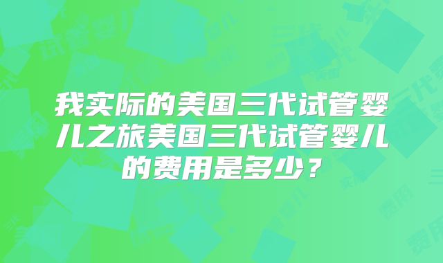 我实际的美国三代试管婴儿之旅美国三代试管婴儿的费用是多少？