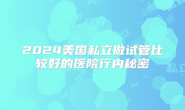 2024美国私立做试管比较好的医院行内秘密