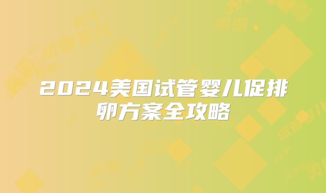2024美国试管婴儿促排卵方案全攻略