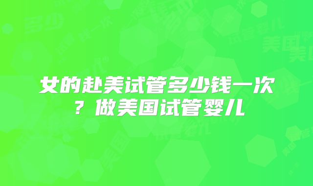 女的赴美试管多少钱一次？做美国试管婴儿