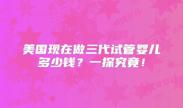 美国现在做三代试管婴儿多少钱？一探究竟！