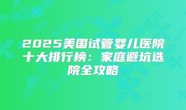 2025美国试管婴儿医院十大排行榜：家庭避坑选院全攻略