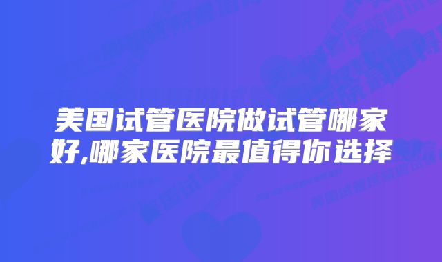 美国试管医院做试管哪家好,哪家医院最值得你选择