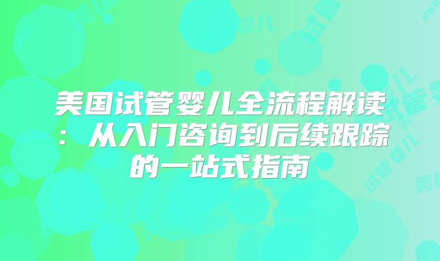 美国试管婴儿全流程解读：从入门咨询到后续跟踪的一站式指南
