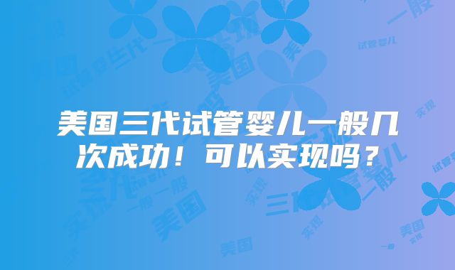 美国三代试管婴儿一般几次成功!可以实现吗?