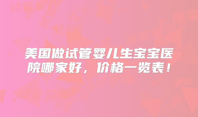 美国做试管婴儿生宝宝医院哪家好，价格一览表！