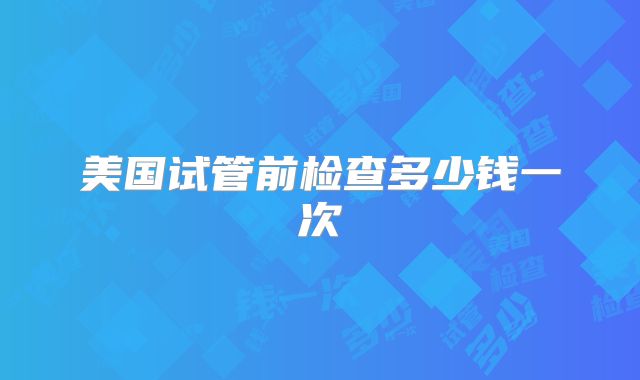 美国试管前检查多少钱一次