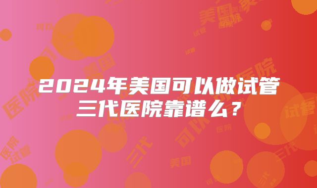 2024年美国可以做试管三代医院靠谱么？