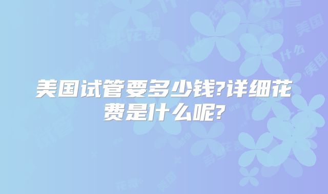 美国试管要多少钱?详细花费是什么呢?