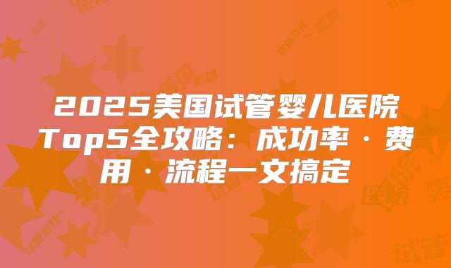 2025美国试管婴儿医院Top5全攻略：成功率·费用·流程一文搞定