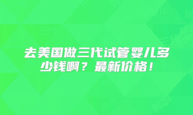 去美国做三代试管婴儿多少钱啊？最新价格！