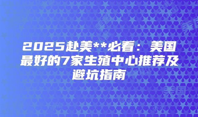 2025赴美**必看：美国最好的7家生殖中心推荐及避坑指南