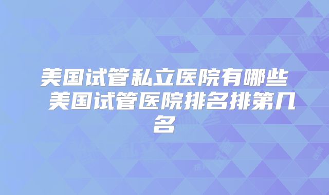 美国试管私立医院有哪些 美国试管医院排名排第几名