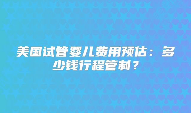 美国试管婴儿费用预估：多少钱行程管制？
