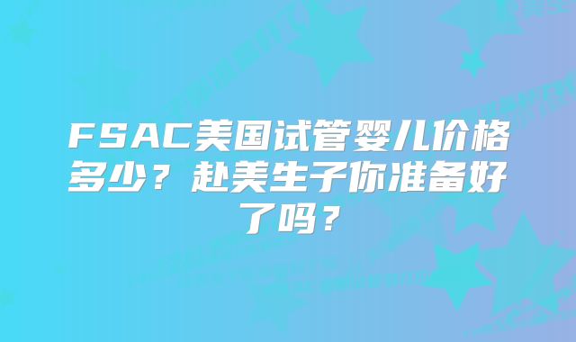 FSAC美国试管婴儿价格多少？赴美生子你准备好了吗？