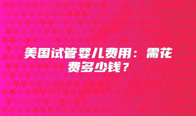 美国试管婴儿费用：需花费多少钱？