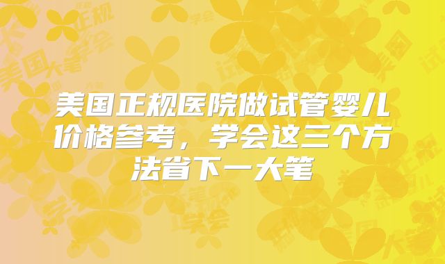 美国正规医院做试管婴儿价格参考，学会这三个方法省下一大笔