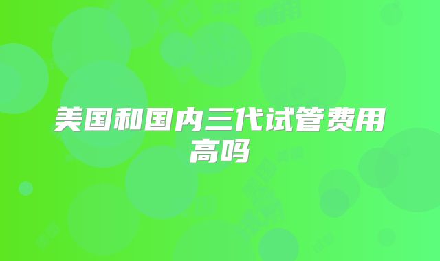 美国和国内三代试管费用高吗