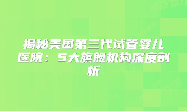 揭秘美国第三代试管婴儿医院：5大旗舰机构深度剖析