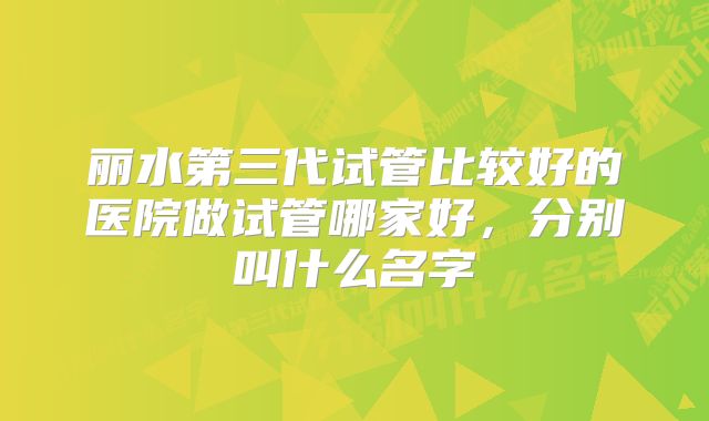 丽水第三代试管比较好的医院做试管哪家好，分别叫什么名字