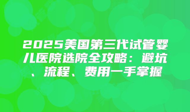 2025美国第三代试管婴儿医院选院全攻略：避坑、流程、费用一手掌握