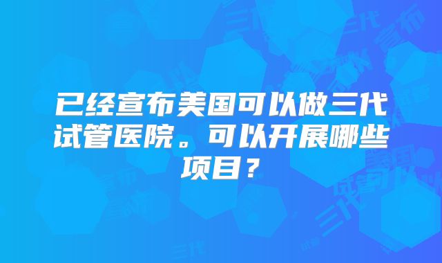 已经宣布美国可以做三代试管医院。可以开展哪些项目?