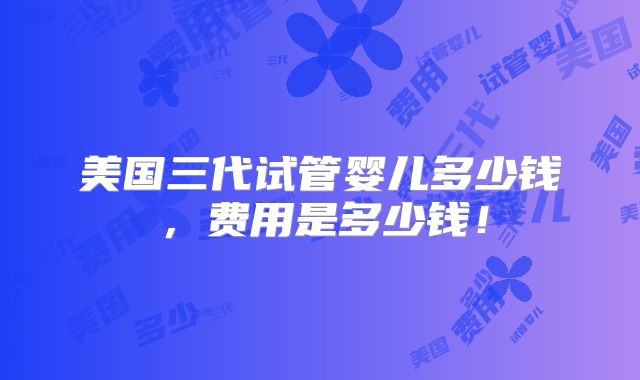 美国三代试管婴儿多少钱,费用是多少钱!